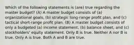 Which of the following statements is (are) true regarding the master budget? (A) A master budget consists of (a) organizational goals, (b) strategic long-range profit plan, and (c) tactical short-range profit plan. (B) A master budget consists of only a budgeted (a) income statement, (b) balance sheet, and (c) stockholders' equity statement. Only B is true. Neither A nor B is true. Only A is true. Both A and B are true.