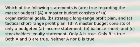 Which of the following statements is (are) true regarding the master budget? (A) A master budget consists of (a) organizational goals, (b) strategic long-range profit plan, and (c) tactical short-range profit plan. (B) A master budget consists of only a budgeted (a) income statement, (b) balance sheet, and (c) stockholders' equity statement. Only A is true. Only B is true. Both A and B are true. Neither A nor B is true.