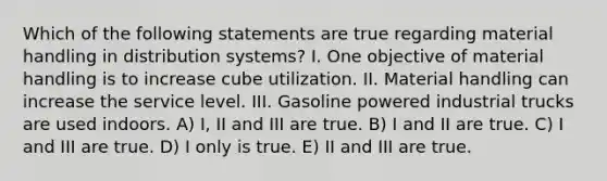 Which of the following statements are true regarding material handling in distribution systems? I. One objective of material handling is to increase cube utilization. II. Material handling can increase the service level. III. Gasoline powered industrial trucks are used indoors. A) I, II and III are true. B) I and II are true. C) I and III are true. D) I only is true. E) II and III are true.