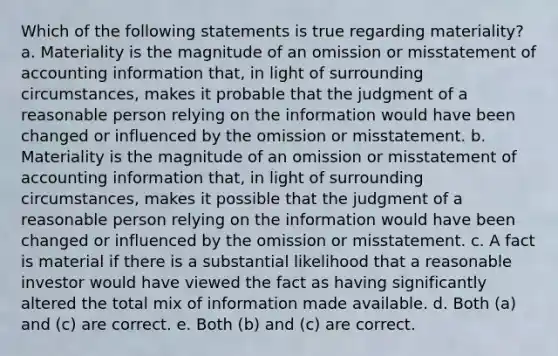 Which of the following statements is true regarding materiality? a. Materiality is the magnitude of an omission or misstatement of accounting information that, in light of surrounding circumstances, makes it probable that the judgment of a reasonable person relying on the information would have been changed or influenced by the omission or misstatement. b. Materiality is the magnitude of an omission or misstatement of accounting information that, in light of surrounding circumstances, makes it possible that the judgment of a reasonable person relying on the information would have been changed or influenced by the omission or misstatement. c. A fact is material if there is a substantial likelihood that a reasonable investor would have viewed the fact as having significantly altered the total mix of information made available. d. Both (a) and (c) are correct. e. Both (b) and (c) are correct.