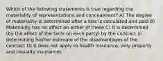 Which of the following statements is true regarding the materiality of representations and concealment? A) The degree of materiality is determined after a loss is calculated and paid B) Materiality has no affect on either of these C) It is determined (by the affect of the facts on each party) by the contract in determining his/her estimate of the disadvantages of the contract D) It does not apply to health insurance, only property and casualty insurances