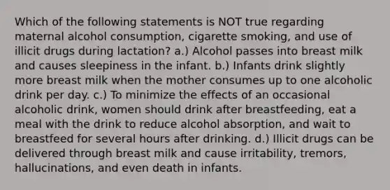 Which of the following statements is NOT true regarding maternal alcohol consumption, cigarette smoking, and use of illicit drugs during lactation? a.) Alcohol passes into breast milk and causes sleepiness in the infant. b.) Infants drink slightly more breast milk when the mother consumes up to one alcoholic drink per day. c.) To minimize the effects of an occasional alcoholic drink, women should drink after breastfeeding, eat a meal with the drink to reduce alcohol absorption, and wait to breastfeed for several hours after drinking. d.) Illicit drugs can be delivered through breast milk and cause irritability, tremors, hallucinations, and even death in infants.