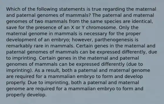 Which of the following statements is true regarding the maternal and paternal genomes of mammals? The paternal and maternal genomes of two mammals from the same species are identical, save for the presence of an X or Y chromosome. Only the maternal genome in mammals is necessary for the proper development of an embryo; however, parthenogenesis is remarkably rare in mammals. Certain genes in the maternal and paternal genomes of mammals can be expressed differently, due to imprinting. Certain genes in the maternal and paternal genomes of mammals can be expressed differently (due to imprinting). As a result, both a paternal and maternal genome are required for a mammalian embryo to form and develop properly. Due to imprinting, both a paternal and maternal genome are required for a mammalian embryo to form and properly develop.