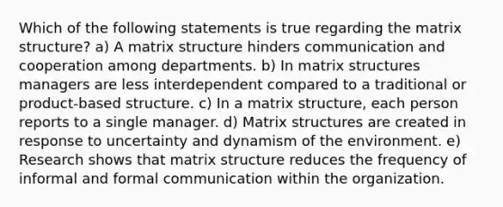 Which of the following statements is true regarding the matrix structure? a) A matrix structure hinders communication and cooperation among departments. b) In matrix structures managers are less interdependent compared to a traditional or product-based structure. c) In a matrix structure, each person reports to a single manager. d) Matrix structures are created in response to uncertainty and dynamism of the environment. e) Research shows that matrix structure reduces the frequency of informal and formal communication within the organization.