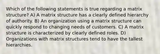 Which of the following statements is true regarding a matrix structure? A) A matrix structure has a clearly defined hierarchy of authority. B) An organization using a matrix structure can quickly respond to changing needs of customers. C) A matrix structure is characterized by clearly defined roles. D) Organizations with matrix structures tend to have the tallest hierarchies.