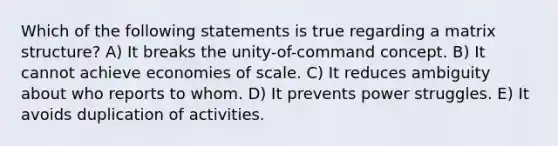 Which of the following statements is true regarding a matrix structure? A) It breaks the unity-of-command concept. B) It cannot achieve economies of scale. C) It reduces ambiguity about who reports to whom. D) It prevents power struggles. E) It avoids duplication of activities.