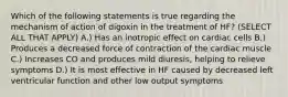 Which of the following statements is true regarding the mechanism of action of digoxin in the treatment of HF? (SELECT ALL THAT APPLY) A.) Has an inotropic effect on cardiac cells B.) Produces a decreased force of contraction of the cardiac muscle C.) Increases CO and produces mild diuresis, helping to relieve symptoms D.) It is most effective in HF caused by decreased left ventricular function and other low output symptoms