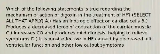 Which of the following statements is true regarding the mechanism of action of digoxin in the treatment of HF? (SELECT ALL THAT APPLY) A.) Has an inotropic effect on cardiac cells B.) Produces a decreased force of contraction of the cardiac muscle C.) Increases CO and produces mild diuresis, helping to relieve symptoms D.) It is most effective in HF caused by decreased left ventricular function and other low output symptoms