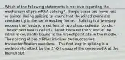 Which of the following statements is not true regarding the mechanism of pre-mRNA splicing? - Single bases are never lost or gained during splicing to insure that the joined exons are consistently in the same reading frame. - Splicing is a two-step process that leads to a net loss of two phosphodiester bonds. - The excised RNA is called a 'lariat' because the 5' end of the intron is covalently bound to the branchpoint site in the middle. - The splicing of pre-mRNAs involves two successive transesterification reactions. - The first step in splicing is a nucleophilic attack by the 2'-OH group of the conserved A at the branch site.