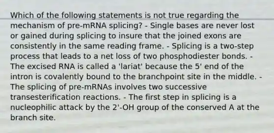 Which of the following statements is not true regarding the mechanism of pre-mRNA splicing? - Single bases are never lost or gained during splicing to insure that the joined exons are consistently in the same reading frame. - Splicing is a two-step process that leads to a net loss of two phosphodiester bonds. - The excised RNA is called a 'lariat' because the 5' end of the intron is covalently bound to the branchpoint site in the middle. - The splicing of pre-mRNAs involves two successive transesterification reactions. - The first step in splicing is a nucleophilic attack by the 2'-OH group of the conserved A at the branch site.