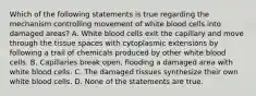 Which of the following statements is true regarding the mechanism controlling movement of white blood cells into damaged areas? A. White blood cells exit the capillary and move through the tissue spaces with cytoplasmic extensions by following a trail of chemicals produced by other white blood cells. B. Capillaries break open, flooding a damaged area with white blood cells. C. The damaged tissues synthesize their own white blood cells. D. None of the statements are true.