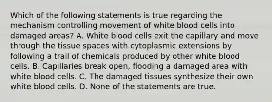 Which of the following statements is true regarding the mechanism controlling movement of white blood cells into damaged areas? A. White blood cells exit the capillary and move through the tissue spaces with cytoplasmic extensions by following a trail of chemicals produced by other white blood cells. B. Capillaries break open, flooding a damaged area with white blood cells. C. The damaged tissues synthesize their own white blood cells. D. None of the statements are true.