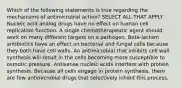 Which of the following statements is true regarding the mechanisms of antimicrobial action? SELECT ALL THAT APPLY Nucleic acid analog drugs have no effect on human cell replication function. A single chemotherapeutic agent should work on many different targets on a pathogen. Beta-lactam antibiotics have an effect on bacterial and fungal cells because they both have cell walls. An antimicrobial that inhibits cell wall synthesis will result in the cells becoming more susceptible to osmotic pressure. Antisense nucleic acids interfere with protein synthesis. Because all cells engage in protein synthesis, there are few antimicrobial drugs that selectively inhibit this process.