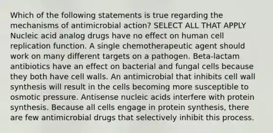 Which of the following statements is true regarding the mechanisms of antimicrobial action? SELECT ALL THAT APPLY Nucleic acid analog drugs have no effect on human cell replication function. A single chemotherapeutic agent should work on many different targets on a pathogen. Beta-lactam antibiotics have an effect on bacterial and fungal cells because they both have cell walls. An antimicrobial that inhibits cell wall synthesis will result in the cells becoming more susceptible to osmotic pressure. Antisense nucleic acids interfere with protein synthesis. Because all cells engage in protein synthesis, there are few antimicrobial drugs that selectively inhibit this process.