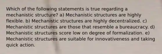 Which of the following statements is true regarding a mechanistic structure? a) Mechanistic structures are highly flexible. b) Mechanistic structures are highly decentralized. c) Mechanistic structures are those that resemble a bureaucracy. d) Mechanistic structures score low on degree of formalization. e) Mechanistic structures are suitable for innovativeness and taking quick action.