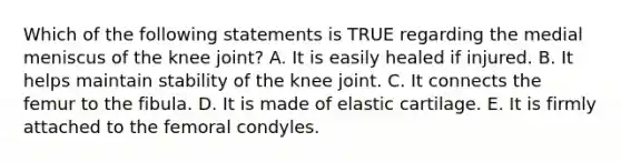 Which of the following statements is TRUE regarding the medial meniscus of the knee joint? A. It is easily healed if injured. B. It helps maintain stability of the knee joint. C. It connects the femur to the fibula. D. It is made of elastic cartilage. E. It is firmly attached to the femoral condyles.