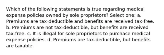 Which of the following statements is true regarding medical expense policies owned by sole proprietors? Select one: a. Premiums are tax-deductible and benefits are received tax-free. b. Premiums are not tax-deductible, but benefits are received tax-free. c. It is illegal for sole proprietors to purchase medical expense policies. d. Premiums are tax-deductible, but benefits are taxable.