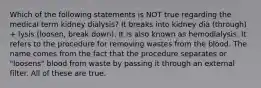 Which of the following statements is NOT true regarding the medical term kidney dialysis? It breaks into kidney dia (through) + lysis (loosen, break down). It is also known as hemodialysis. It refers to the procedure for removing wastes from the blood. The name comes from the fact that the procedure separates or "loosens" blood from waste by passing it through an external filter. All of these are true.