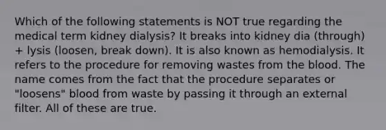 Which of the following statements is NOT true regarding the medical term kidney dialysis? It breaks into kidney dia (through) + lysis (loosen, break down). It is also known as hemodialysis. It refers to the procedure for removing wastes from the blood. The name comes from the fact that the procedure separates or "loosens" blood from waste by passing it through an external filter. All of these are true.