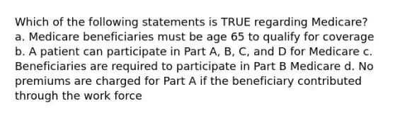 Which of the following statements is TRUE regarding Medicare? a. Medicare beneficiaries must be age 65 to qualify for coverage b. A patient can participate in Part A, B, C, and D for Medicare c. Beneficiaries are required to participate in Part B Medicare d. No premiums are charged for Part A if the beneficiary contributed through the work force