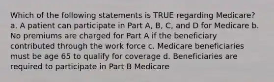 Which of the following statements is TRUE regarding Medicare? a. A patient can participate in Part A, B, C, and D for Medicare b. No premiums are charged for Part A if the beneficiary contributed through the work force c. Medicare beneficiaries must be age 65 to qualify for coverage d. Beneficiaries are required to participate in Part B Medicare