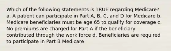 Which of the following statements is TRUE regarding Medicare? a. A patient can participate in Part A, B, C, and D for Medicare b. Medicare beneficiaries must be age 65 to qualify for coverage c. No premiums are charged for Part A if the beneficiary contributed through the work force d. Beneficiaries are required to participate in Part B Medicare