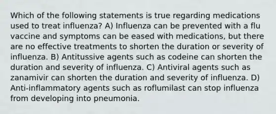 Which of the following statements is true regarding medications used to treat influenza? A) Influenza can be prevented with a flu vaccine and symptoms can be eased with medications, but there are no effective treatments to shorten the duration or severity of influenza. B) Antitussive agents such as codeine can shorten the duration and severity of influenza. C) Antiviral agents such as zanamivir can shorten the duration and severity of influenza. D) Anti-inflammatory agents such as roflumilast can stop influenza from developing into pneumonia.