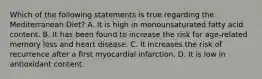 Which of the following statements is true regarding the Mediterranean Diet? A. It is high in monounsaturated fatty acid content. B. It has been found to increase the risk for age-related memory loss and heart disease. C. It increases the risk of recurrence after a first myocardial infarction. D. It is low in antioxidant content.