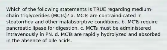 Which of the following statements is TRUE regarding medium-chain triglycerides (MCTs)? a. MCTs are contraindicated in steatorrhea and other malabsorptive conditions. b. MCTs require pancreatic lipase for digestion. c. MCTs must be administered intravenously in PN. d. MCTs are rapidly hydrolyzed and absorbed in the absence of bile acids.