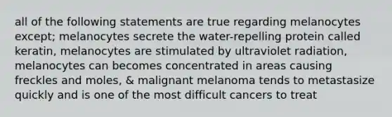 all of the following statements are true regarding melanocytes except; melanocytes secrete the water-repelling protein called keratin, melanocytes are stimulated by ultraviolet radiation, melanocytes can becomes concentrated in areas causing freckles and moles, & malignant melanoma tends to metastasize quickly and is one of the most difficult cancers to treat