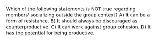 Which of the following statements is NOT true regarding members' socializing outside the group context? A) It can be a form of resistance. B) It should always be discouraged as counterproductive. C) It can work against group cohesion. D) It has the potential for being productive.