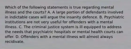 Which of the following statements is true regarding mental illness and the courts? A. A large portion of defendants involved in indictable cases will argue the insanity defence. B. Psychiatric institutions are not very useful for offenders with a mental illness. C. The criminal justice system is ill equipped to address the needs that psychiatric hospitals or mental health courts can offer. D. Offenders with a mental illness will almost always recidivate.