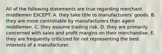 All of the following statements are true regarding merchant middlemen EXCEPT: A. they take title to manufacturers' goods. B. they are more controllable by manufacturers than agent middlemen. C. they assume trading risk. D. they are primarily concerned with sales and profit margins on their merchandise. E. they are frequently criticized for not representing the best interests of a manufacturer.