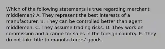 Which of the following statements is true regarding merchant middlemen? A. They represent the best interests of a manufacturer. B. They can be controlled better than agent middlemen. C. They assume trading risks. D. They work on commission and arrange for sales in the foreign country. E. They do not take title to manufacturers' goods.