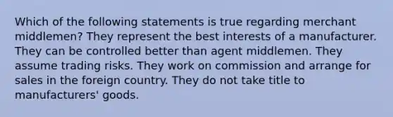 Which of the following statements is true regarding merchant middlemen? They represent the best interests of a manufacturer. They can be controlled better than agent middlemen. They assume trading risks. They work on commission and arrange for sales in the foreign country. They do not take title to manufacturers' goods.