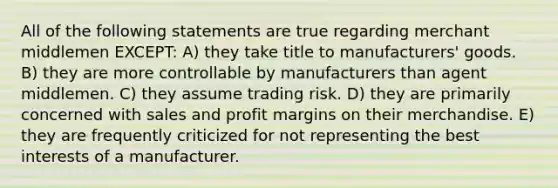 All of the following statements are true regarding merchant middlemen EXCEPT: A) they take title to manufacturers' goods. B) they are more controllable by manufacturers than agent middlemen. C) they assume trading risk. D) they are primarily concerned with sales and profit margins on their merchandise. E) they are frequently criticized for not representing the best interests of a manufacturer.