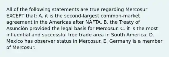 All of the following statements are true regarding Mercosur EXCEPT that: A. it is the second-largest common-market agreement in the Americas after NAFTA. B. the Treaty of Asunción provided the legal basis for Mercosur. C. it is the most influential and successful free trade area in South America. D. Mexico has observer status in Mercosur. E. Germany is a member of Mercosur.