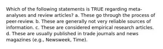 Which of the following statements is TRUE regarding meta-analyses and review articles? a. These go through the process of peer-review. b. These are generally not very reliable sources of information. c. These are considered empirical research articles. d. These are usually published in trade journals and news magazines (e.g., Newsweek, Time).