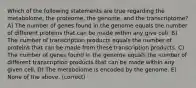 Which of the following statements are true regarding the metabolome, the proteome, the genome, and the transcriptome? A) The number of genes found in the genome equals the number of different proteins that can be made within any give cell. B) The number of transcription products equals the number of proteins that can be made from these transcription products. C) The number of genes found in the genome equals the number of different transcription products that can be made within any given cell. D) The metabolome is encoded by the genome. E) None of the above. (correct)