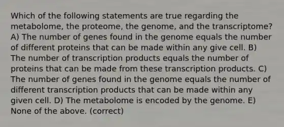 Which of the following statements are true regarding the metabolome, the proteome, the genome, and the transcriptome? A) The number of genes found in the genome equals the number of different proteins that can be made within any give cell. B) The number of transcription products equals the number of proteins that can be made from these transcription products. C) The number of genes found in the genome equals the number of different transcription products that can be made within any given cell. D) The metabolome is encoded by the genome. E) None of the above. (correct)