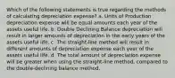 Which of the following statements is true regarding the methods of calculating depreciation expense? a. Units of Production depreciation expense will be equal amounts each year of the assets useful life. b. Double Declining Balance depreciation will result in larger amounts of depreciation in the early years of the assets useful life. c. The straight-line method will result in different amounts of depreciation expense each year of the assets useful life. d. The total amount of depreciation expense will be greater when using the straight-line method, compared to the double-declining balance method.