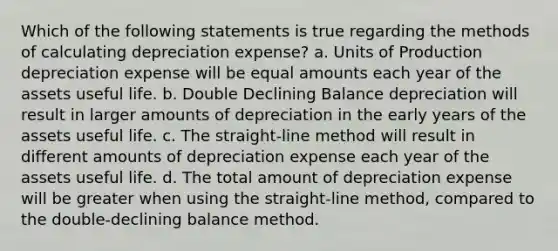 Which of the following statements is true regarding the methods of calculating depreciation expense? a. Units of Production depreciation expense will be equal amounts each year of the assets useful life. b. Double Declining Balance depreciation will result in larger amounts of depreciation in the early years of the assets useful life. c. The straight-line method will result in different amounts of depreciation expense each year of the assets useful life. d. The total amount of depreciation expense will be greater when using the straight-line method, compared to the double-declining balance method.