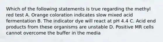 Which of the following statements is true regarding the methyl red test A. Orange coloration indicates slow mixed acid fermentation B. The indicator dye will react at pH 4.4 C. Acid end products from these organisms are unstable D. Positive MR cells cannot overcome the buffer in the media