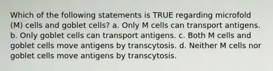 Which of the following statements is TRUE regarding microfold (M) cells and goblet cells? a. Only M cells can transport antigens. b. Only goblet cells can transport antigens. c. Both M cells and goblet cells move antigens by transcytosis. d. Neither M cells nor goblet cells move antigens by transcytosis.