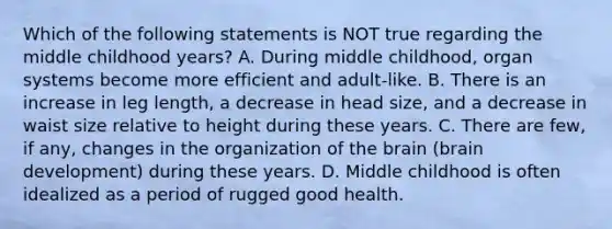 Which of the following statements is NOT true regarding the middle childhood years? A. During middle childhood, organ systems become more efficient and adult-like. B. There is an increase in leg length, a decrease in head size, and a decrease in waist size relative to height during these years. C. There are few, if any, changes in the organization of the brain (brain development) during these years. D. Middle childhood is often idealized as a period of rugged good health.