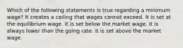 Which of the following statements is true regarding a minimum wage? It creates a ceiling that wages cannot exceed. It is set at the equilibrium wage. It is set below the market wage. It is always lower than the going rate. It is set above the market wage.