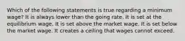 Which of the following statements is true regarding a minimum wage? It is always lower than the going rate. It is set at the equilibrium wage. It is set above the market wage. It is set below the market wage. It creates a ceiling that wages cannot exceed.