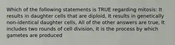 Which of the following statements is TRUE regarding mitosis: It results in daughter cells that are diploid, It results in genetically non-identical daughter cells, All of the other answers are true, It includes two rounds of <a href='https://www.questionai.com/knowledge/kjHVAH8Me4-cell-division' class='anchor-knowledge'>cell division</a>, It is the process by which gametes are produced