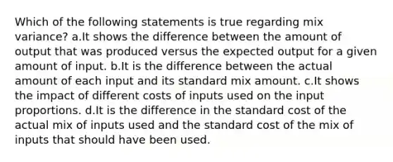 Which of the following statements is true regarding mix variance? a.It shows the difference between the amount of output that was produced versus the expected output for a given amount of input. b.It is the difference between the actual amount of each input and its standard mix amount. c.It shows the impact of different costs of inputs used on the input proportions. d.It is the difference in the standard cost of the actual mix of inputs used and the standard cost of the mix of inputs that should have been used.