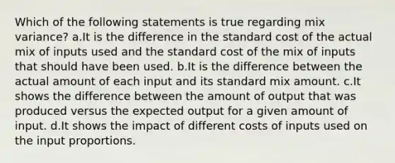 Which of the following statements is true regarding mix variance? a.It is the difference in the standard cost of the actual mix of inputs used and the standard cost of the mix of inputs that should have been used. b.It is the difference between the actual amount of each input and its standard mix amount. c.It shows the difference between the amount of output that was produced versus the expected output for a given amount of input. d.It shows the impact of different costs of inputs used on the input proportions.